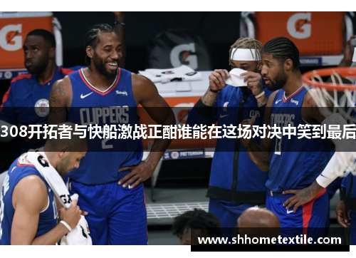 308开拓者与快船激战正酣谁能在这场对决中笑到最后